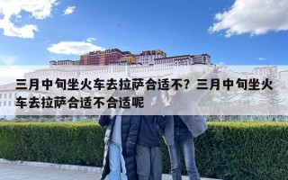 三月中旬坐火車去拉薩合適不？三月中旬坐火車去拉薩合適不合適呢