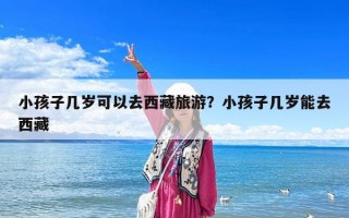 小孩子幾歲可以去西藏旅游？小孩子幾歲能去西藏