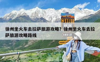 徐州坐火車去拉薩旅游攻略？徐州坐火車去拉薩旅游攻略路線