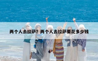 兩個(gè)人去拉薩？?jī)蓚€(gè)人去拉薩要花多少錢(qián)