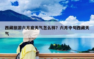 西藏旅游六月底天氣怎么樣？六月中旬西藏天氣