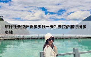 旅行社去拉薩要多少錢一天？去拉薩旅行團(tuán)多少錢