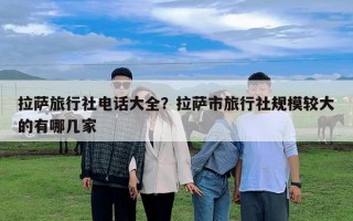 拉薩旅行社電話大全？拉薩市旅行社規(guī)模較大的有哪幾家