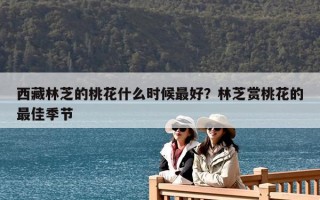西藏林芝的桃花什么時候最好？林芝賞桃花的最佳季節