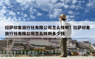 拉薩印象旅行社有限公司怎么樣啊？拉薩印象旅行社有限公司怎么樣啊多少錢