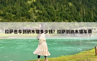 拉薩包車(chē)到納木錯(cuò)多少錢(qián)？拉薩到納木錯(cuò)車(chē)費(fèi)