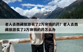 老人去西藏旅游買了2萬塊錢的藥？老人去西藏旅游買了2萬塊錢的藥怎么辦