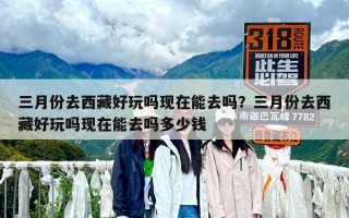 三月份去西藏好玩嗎現在能去嗎？三月份去西藏好玩嗎現在能去嗎多少錢