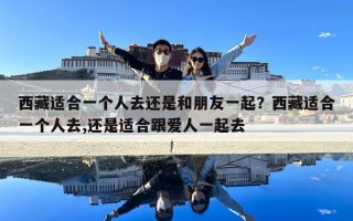 西藏適合一個人去還是和朋友一起？西藏適合一個人去,還是適合跟愛人一起去