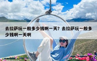 去拉薩玩一般多少錢啊一天？去拉薩玩一般多少錢啊一天啊