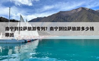南寧到拉薩旅游專列？南寧到拉薩旅游多少錢跟團(tuán)