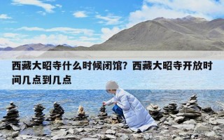 西藏大昭寺什么時候閉館？西藏大昭寺開放時間幾點到幾點
