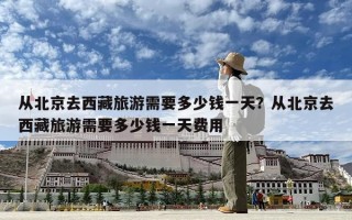 從北京去西藏旅游需要多少錢一天？從北京去西藏旅游需要多少錢一天費用