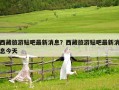 西藏旅游貼吧最新消息？西藏旅游貼吧最新消息今天