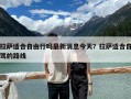 拉薩適合自由行嗎最新消息今天？拉薩適合自駕的路線