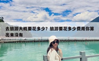 去旅游大概要花多少？旅游要花多少費用你算出來沒有