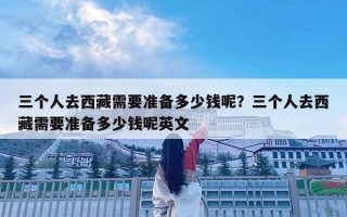 三個人去西藏需要準備多少錢呢？三個人去西藏需要準備多少錢呢英文