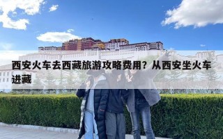 西安火車去西藏旅游攻略費(fèi)用？從西安坐火車進(jìn)藏