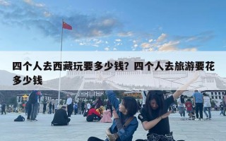 四個人去西藏玩要多少錢？四個人去旅游要花多少錢