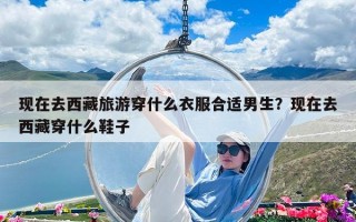 現在去西藏旅游穿什么衣服合適男生？現在去西藏穿什么鞋子
