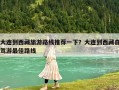 大連到西藏旅游路線推薦一下？大連到西藏自駕游最佳路線