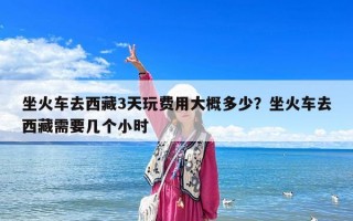 坐火車去西藏3天玩費用大概多少？坐火車去西藏需要幾個小時