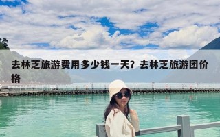 去林芝旅游費用多少錢一天？去林芝旅游團價格