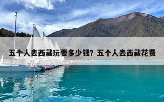 五個人去西藏玩要多少錢？五個人去西藏花費