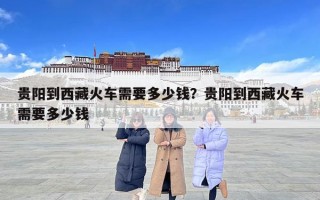貴陽到西藏火車需要多少錢？貴陽到西藏火車需要多少錢
