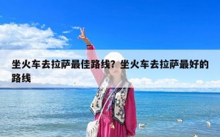 坐火車去拉薩最佳路線？坐火車去拉薩最好的路線
