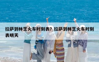 拉薩到林芝火車時(shí)刻表？拉薩到林芝火車時(shí)刻表明天