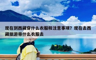 現(xiàn)在到西藏穿什么衣服和注意事項(xiàng)？現(xiàn)在去西藏旅游帶什么衣服去