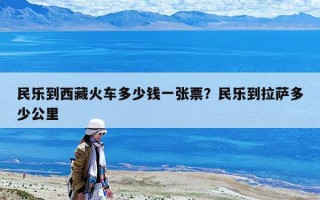 民樂到西藏火車多少錢一張票？民樂到拉薩多少公里