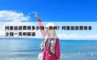 阿里旅游費用多少錢一天??？阿里旅游費用多少錢一天啊英語