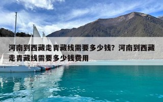 河南到西藏走青藏線需要多少錢?河南到西藏走青藏線需要多少錢費(fèi)用 河南到西藏走青藏線需要多少錢?河南到西藏走青藏線需要多少錢費(fèi)用