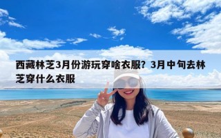 西藏林芝3月份游玩穿啥衣服？3月中旬去林芝穿什么衣服