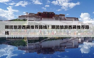 跟團旅游西藏推薦路線？跟團旅游西藏推薦路線