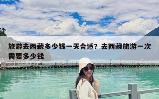 旅游去西藏多少錢一天合適？去西藏旅游一次需要多少錢