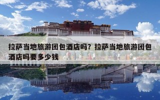 拉薩當(dāng)?shù)芈糜螆F(tuán)包酒店嗎？拉薩當(dāng)?shù)芈糜螆F(tuán)包酒店嗎要多少錢