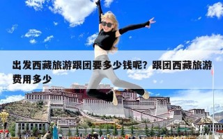 出發西藏旅游跟團要多少錢呢？跟團西藏旅游費用多少
