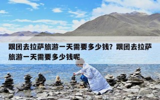 跟團(tuán)去拉薩旅游一天需要多少錢？跟團(tuán)去拉薩旅游一天需要多少錢呢