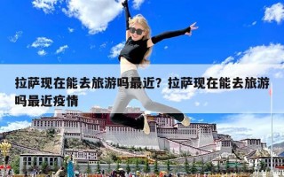 拉薩現(xiàn)在能去旅游嗎最近？拉薩現(xiàn)在能去旅游嗎最近疫情