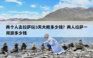 兩個(gè)人去拉薩玩3天大概多少錢？?jī)扇死_一周游多少錢
