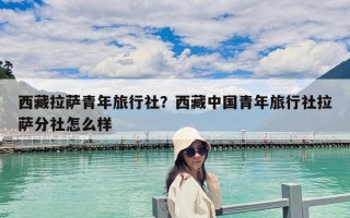 西藏拉薩青年旅行社？西藏中國青年旅行社拉薩分社怎么樣