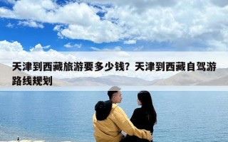 天津到西藏旅游要多少錢？天津到西藏自駕游路線規劃