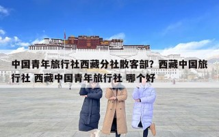 中國青年旅行社西藏分社散客部？西藏中國旅行社 西藏中國青年旅行社 哪個好