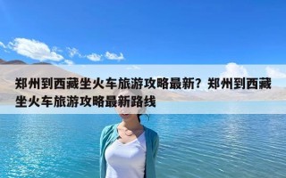鄭州到西藏坐火車旅游攻略最新？鄭州到西藏坐火車旅游攻略最新路線