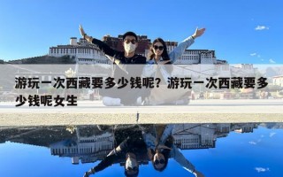 游玩一次西藏要多少錢(qián)呢？游玩一次西藏要多少錢(qián)呢女生