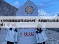 4月份西藏旅游可以洗頭嗎？去西藏可以洗澡嗎?