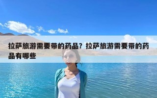 拉薩旅游需要帶的藥品？拉薩旅游需要帶的藥品有哪些